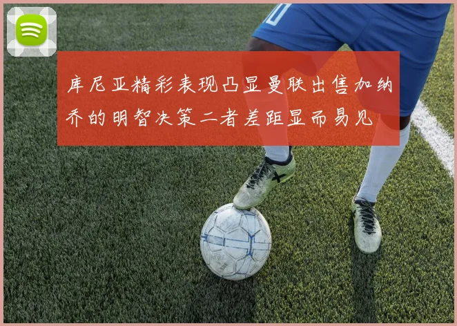 库尼亚精彩表现凸显曼联出售加纳乔的明智决策二者差距显而易见