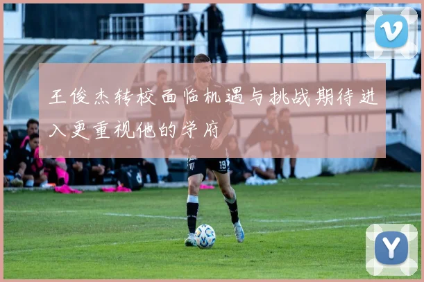 王俊杰转校面临机遇与挑战期待进入更重视他的学府