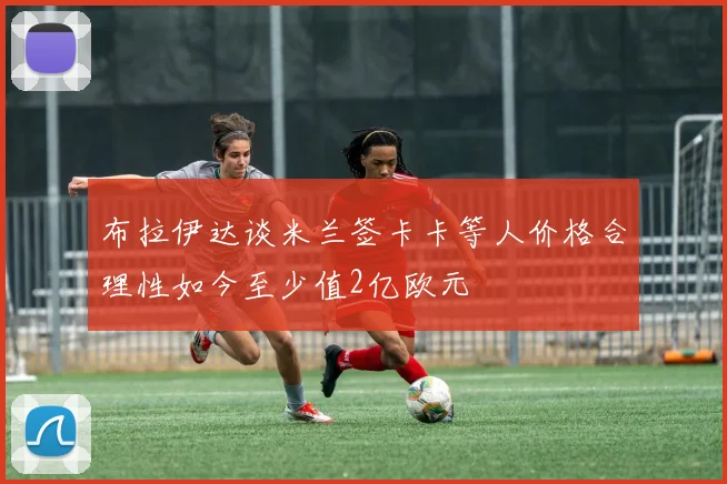 布拉伊达谈米兰签卡卡等人价格合理性如今至少值2亿欧元