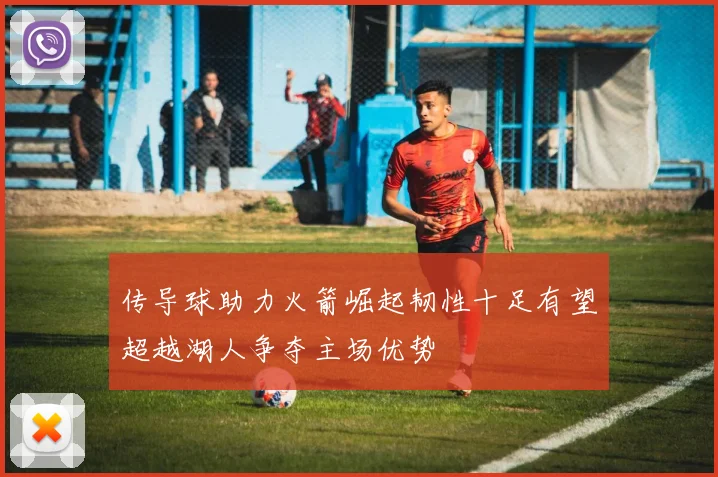 传导球助力火箭崛起韧性十足有望超越湖人争夺主场优势
