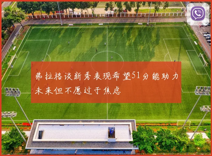弗拉格谈新秀表现希望51分能助力未来但不愿过于焦虑