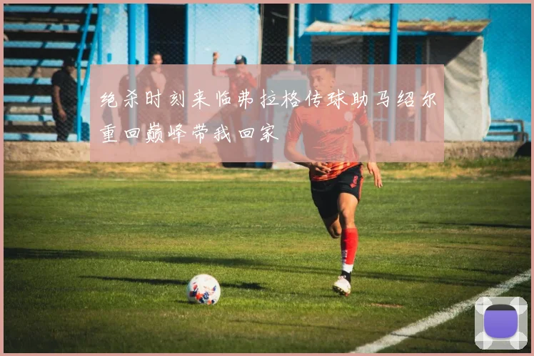绝杀时刻来临弗拉格传球助马绍尔重回巅峰带我回家